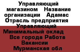 Управляющий магазином › Название организации ­ Адамас › Отрасль предприятия ­ Управляющий › Минимальный оклад ­ 1 - Все города Работа » Вакансии   . Мурманская обл.,Апатиты г.